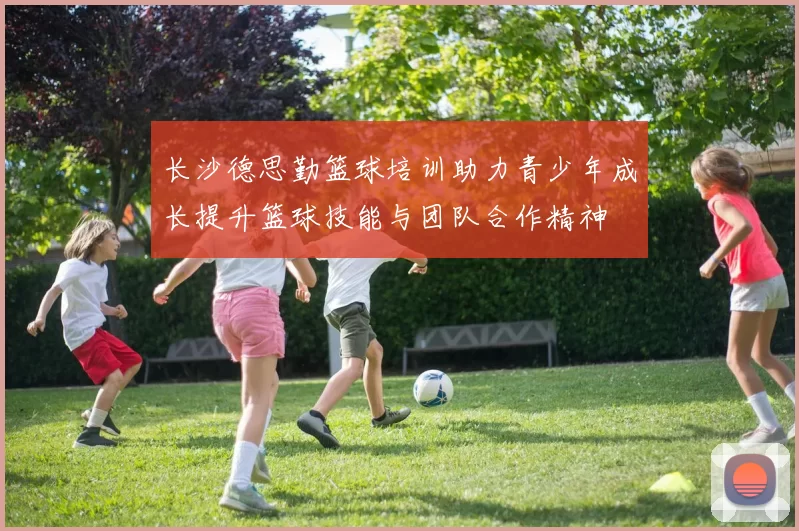 长沙德思勤篮球培训助力青少年成长提升篮球技能与团队合作精神