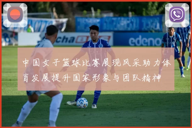 中国女子篮球比赛展现风采助力体育发展提升国家形象与团队精神