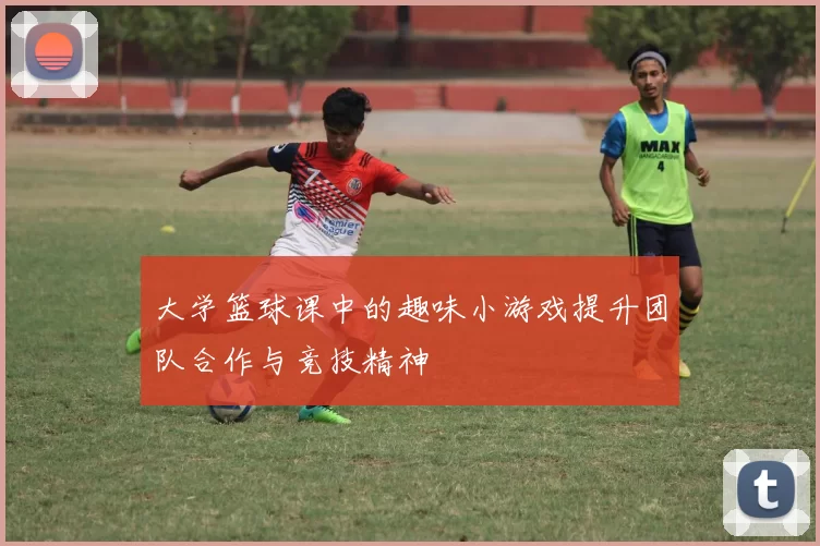 大学篮球课中的趣味小游戏提升团队合作与竞技精神