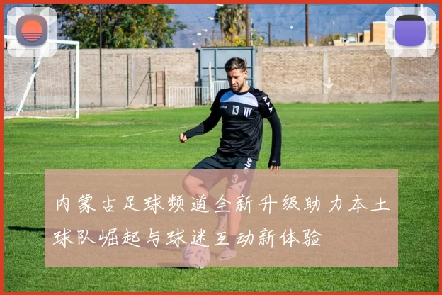 内蒙古足球频道全新升级助力本土球队崛起与球迷互动新体验